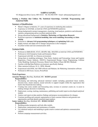 SABINA SANJEL
931 Ridgecrest Drive Carver, MN 55315 Ph: 952-905-9599 Email: sabinasanjel@gmail.com
Seeking a Position that Utilizes My Statistical Knowledge, SAS/SQL Programming and
Analytical Skills
Summary of Qualifications
 Master’s Degree in Statistics, 8+ years of experience in marketing data analytics
 Experience in SAS/SQL on both the UNIX and WINDOWS platforms
 Strong background in project management, clustering, trend analysis, predictive and inferential
statistics, programming and an excellent analytical skills
 Strong educational background in Statistics, Marketing and Operations Research
 Proficient experience in statistical modeling, time series modeling, forecasting and data
mining
 Proficient in Advance SAS programming techniques and optimizing SAS codes
 Highly trained, and adapt well to changes and pressure in the workplace
 Excellent written and oral communication skills
Technical Skills
 Proficient in SAS (BASE, STAT, GRAPH, SQL, MACRO) on both the UNIX and WINDOWS
 Proficient in SAS Enterprise Guide and Enterprise Miner
 Experienced with SQL in a Netezza environment
 Strong basis in modeling techniques: Time Series Analysis and Forecasting, Linear and Logistic
Regression, Cluster Analysis, ANOVA, Experimental Design, Linear Programming, Lifetime
Value Modeling, Stochastic Processes, Monte Carlo Markov Chain (MCMC) Methods
 Familiar with Big Data Platform environment, specifically Hadoop
 Other statistical software: R, S+, SPSS, Minitab
 Experienced with SFDC, the CRM software and Marketo, the Marketing Automation software
 Proficient in MS Excel, Access, PowerPoint
Work Experience
Associate Manager, Best Buy, Richfield, MN 04/2015- present
Responsibilities:
 Developing and delivering advanced statistical models including generalized linear models,
decision trees, cluster analysis, neural networks to support insights within the organization that
lead to fact-based decision making.
 Creating time series models and forecasting sales, revenue or customer counts etc. to assist in
making strategic decisions in marketing.
 Deployment, scoring, tracking, maintenance, publishing and model report on developed analytical
models.
 Analyze and report on data analytics findings and propose recommendations for changes.
 Customer profiling and customer segmentation to learn customer behavior and generate new
opportunities and help identify potential target markets.
Senior Analyst, Best Buy, Richfield, MN 09/2012- 03/2015
Responsibilities:
 Building product propensity and look alike models.
 Deployment, measurement and maintenance of models.
 Use statistical analysis and modeling to guide creative content and optimize communication
cadence.
 Perform campaign measurement activities.
 