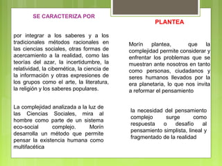 por integrar a los saberes y a los
tradicionales métodos racionales en
las ciencias sociales, otras formas de
acercamiento a la realidad, como las
teorías del azar, la incertidumbre, la
relatividad, la cibernética, la ciencia de
la información y otras expresiones de
los grupos como el arte, la literatura,
la religión y los saberes populares.
SE CARACTERIZA POR
La complejidad analizada a la luz de
las Ciencias Sociales, mira al
hombre como parte de un sistema
eco-social complejo. Morín
desarrolla un método que permite
pensar la existencia humana como
multifacética
Morín plantea, que la
complejidad permite considerar y
enfrentar los problemas que se
muestran ante nosotros en tanto
como personas, ciudadanos y
seres humanos llevados por la
era planetaria, lo que nos invita
a reformar el pensamiento
PLANTEA
la necesidad del pensamiento
complejo surge como
respuesta o desafío al
pensamiento simplista, lineal y
fragmentado de la realidad
 