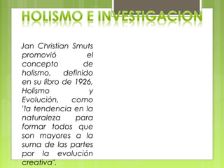 Jan Christian Smuts
promovió el
concepto de
holismo, definido
en su libro de 1926,
Holismo y
Evolución, como
"la tendencia en la
naturaleza para
formar todos que
son mayores a la
suma de las partes
por la evolución
creativa".
 