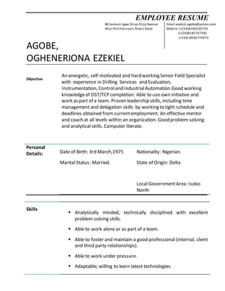 EMPLOYEE RESUME
AGOBE,
OGHENERIONA EZEKIEL
Objective
An energetic, self-motivated and hard working Senior Field Specialist
with experience in Drilling Services and Evaluation,
Instrumentation, Controland IndustrialAutomation.Good working
knowledgeof DST/TCP completion. Able to use own initiative and
work as part of a team. Proven leadership skills, including time
management and delegation skills by working to tight schedule and
deadlines obtained from currentemployment. An effective mentor
and coach at all levels within an organization. Good problem solving
and analytical skills. Computer literate.
Personal
Details: Date of Birth: 3rd March,1975
Marital Status: Married.
Nationality: Nigerian.
State of Origin: Delta
Local GovernmentArea: Isoko
North
Skills
 Analytically minded, technically disciplined with excellent
problem solving skills.
 Able to work alone or as part of a team.
 Able to foster and maintain a good professional (internal, client
and third party relationships).
 Able to work under pressure.
 Adaptable; willing to learn latest technologies.
#8,Samson Igwe Drive Elijiji Avenue
Woji.PortHarcourt.Rivers State.
Email:ezekiel.agobe@yahoo.com
Mobile: (+234)8160530754
(+234)8185767395
(+234) 8036774473
 