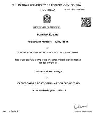 BIJU PATNAIK UNIVERSITY OF TECHNOLOGY, ODISHA
ROURKELA
PROVISIONAL CERTIFICATE
S.No: BPC160425893
PUSHKAR KUMAR
Registration Number :
of
TRIDENT ACADEMY OF TECHNOLOGY, BHUBANESWAR
has successfully completed the prescribed requirements
for the award of
in the academic year
Bachelor of Technology
1201289519
in
2015-16
ELECTRONICS & TELECOMMUNICATION ENGINEERING
14 Dec 2016Date : Director, Examinations
 