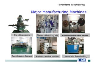 Major Manufacturing Machines
Metal Dome Manufacturing
One milling machine The mould working site
Two Ultrasonic Cleaners Automatic vent line machine automatic thread-cutting
4 Automatic pressure riveting machines
 