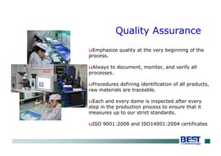 Quality Assurance
üEmphasize quality at the very beginning of the
process.
üAlways to document, monitor, and verify all
processes.
üProcedures defining identification of all products,
raw materials are traceable.
üEach and every dome is inspected after every
step in the production process to ensure that it
measures up to our strict standards.
üISO 9001:2008 and ISO14001:2004 certificates
 