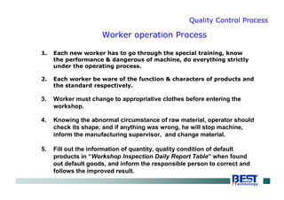 Quality Control Process
1. Each new worker has to go through the special training, know
the performance & dangerous of machine, do everything strictly
under the operating process.
2. Each worker be ware of the function & characters of products and
the standard respectively.
3. Worker must change to appropriative clothes before entering the
workshop.
4. Knowing the abnormal circumstance of raw material, operator should
check its shape, and if anything was wrong, he will stop machine,
inform the manufacturing supervisor, and change material.
5. Fill out the information of quantity, quality condition of default
products in “Workshop Inspection Daily Report Table” when found
out default goods, and inform the responsible person to correct and
follows the improved result.
Worker operation Process
 