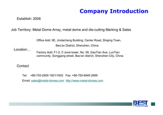 Establish: 2006
Job Territory: Metal Dome Array, metal dome and die-cutting Marking & Sales
Location…
Office Add: 9E, Jindacheng Building, Center Road, Shajing Town,
Bao’an District, Shenzhen, China
Factory Add: F1-2, C zone tower, No. 99, GaoTian Ave, LuoTian
community, Songgang street, Bao’an district, Shenzhen City, China
Contact
Tel: +86-755-2909 1601/1602 Fax: +86-755-8949 2899
Email: sales@metal-domes.com http://www.metal-domes.com
Company Introduction
 