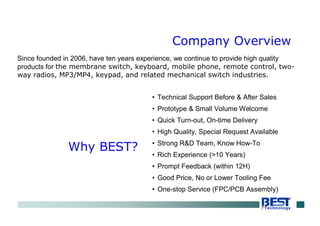 Since founded in 2006, have ten years experience, we continue to provide high quality
products for the membrane switch, keyboard, mobile phone, remote control, two-
way radios, MP3/MP4, keypad, and related mechanical switch industries.
• Technical Support Before & After Sales
• Prototype & Small Volume Welcome
• Quick Turn-out, On-time Delivery
• High Quality, Special Request Available
• Strong R&D Team, Know How-To
• Rich Experience (>10 Years)
• Prompt Feedback (within 12H)
• Good Price, No or Lower Tooling Fee
• One-stop Service (FPC/PCB Assembly)
Company Overview
Why BEST?
 
