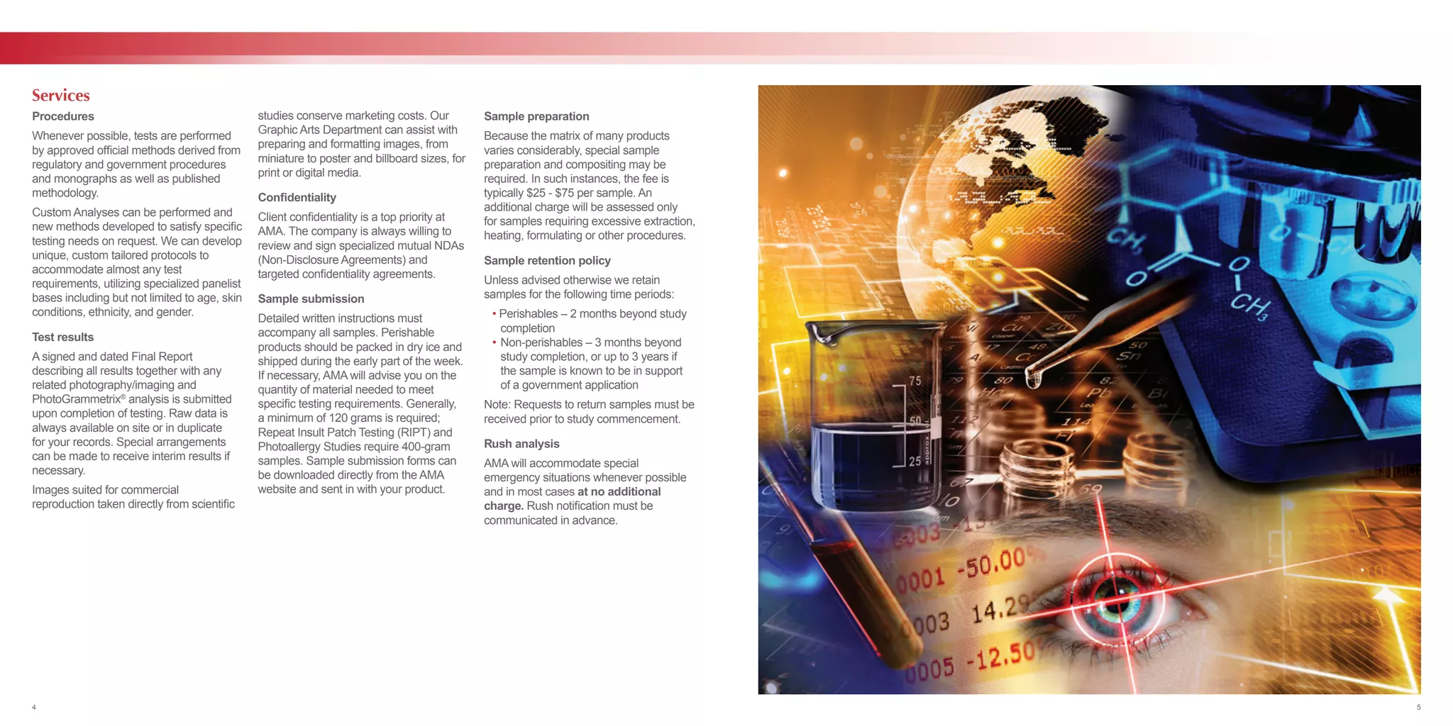 Procedures
Whenever possible, tests are performed
by approved official methods derived from
regulatory and government procedures
and monographs as well as published
methodology.
Custom Analyses can be performed and
new methods developed to satisfy specific
testing needs on request. We can develop
unique, custom tailored protocols to
accommodate almost any test
requirements, utilizing specialized panelist
bases including but not limited to age, skin
conditions, ethnicity, and gender.
Test results
A signed and dated Final Report
describing all results together with any
related photography/imaging and
PhotoGrammetrix®
analysis is submitted
upon completion of testing. Raw data is
always available on site or in duplicate
for your records. Special arrangements
can be made to receive interim results if
necessary.
Images suited for commercial
reproduction taken directly from scientific
studies conserve marketing costs. Our
Graphic Arts Department can assist with
preparing and formatting images, from
miniature to poster and billboard sizes, for
print or digital media.
Confidentiality
Client confidentiality is a top priority at
AMA. The company is always willing to
review and sign specialized mutual NDAs
(Non-Disclosure Agreements) and
targeted confidentiality agreements.
Sample submission
Detailed written instructions must
accompany all samples. Perishable
products should be packed in dry ice and
shipped during the early part of the week.
If necessary, AMA will advise you on the
quantity of material needed to meet
specific testing requirements. Generally,
a minimum of 120 grams is required;
Repeat Insult Patch Testing (RIPT) and
Photoallergy Studies require 400-gram
samples. Sample submission forms can
be downloaded directly from the AMA
website and sent in with your product.
Sample preparation
Because the matrix of many products
varies considerably, special sample
preparation and compositing may be
required. In such instances, the fee is
typically $25 - $75 per sample. An
additional charge will be assessed only
for samples requiring excessive extraction,
heating, formulating or other procedures.
Sample retention policy
Unless advised otherwise we retain
samples for the following time periods:
	 • Perishables – 2 months beyond study 	
		completion
	 •	Non-perishables – 3 months beyond 	
		 study completion, or up to 3 years if 	
		 the sample is known to be in support 	
		 of a government application
Note: Requests to return samples must be
received prior to study commencement.
Rush analysis
AMA will accommodate special
emergency situations whenever possible
and in most cases at no additional
charge. Rush notification must be
communicated in advance.
Services
4 5
 