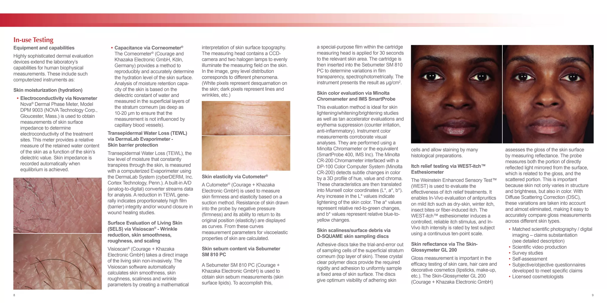 Equipment and capabilities
Highly sophisticated dermal evaluation
devices extend the laboratory’s
capabilities for human biophysical
measurements. These include such
computerized instruments as:
Skin moisturization (hydration)
	 •	Electroconductivity via Novameter
		Nova®
Dermal Phase Meter, Model
		 DPM 9003 (NOVA Technology Corp.,
		 Gloucester, Mass.) is used to obtain
		 measurements of skin surface
		 impedance to determine
		 electroconductivity of the treatment 	
		 sites. This meter provides a relative 	
		 measure of the retained water content 	
		 of the skin as a function of the skin’s
		 dielectric value. Skin impedance is 	
		 recorded automatically when
		 equilibrium is achieved.
	 •	Capacitance via Corneometer®
		The Corneometer®
(Courage and
		 Khazaka Electronic GmbH, Köln,
		 Germany) provides a method to
		 reproducibly and accurately determine 	
		 the hydration level of the skin surface. 	
		 Analysis of moisture retention capa-	
		 city of the skin is based on the
		 dielectric constant of water and 	
		 measured in the superficial layers of 	
		 the stratum corneum (as deep as
		 10-20 µm to ensure that the
		 measurement is not influenced by 	
		 capillary blood vessels).
Transepidermal Water Loss (TEWL)
via DermaLab Evaporimeter -
Skin barrier protection
Transepidermal Water Loss (TEWL), the
low level of moisture that constantly
transpires through the skin, is measured
with a computerized Evaporimeter using
the DermaLab System (cyberDERM, Inc.
Cortex Technology, Penn.). A built-in A/D
(analog-to-digital) converter streams data
for analysis. A reduction in TEWL gene-
rally indicates proportionately high film
(barrier) integrity and/or wound closure in
wound healing studies.
Surface Evaluation of Living Skin
(SELS) via Visioscan®
- Wrinkle
reduction, skin smoothness,
roughness, and scaling
Visioscan®
(Courage + Khazaka
Electronic GmbH) takes a direct image
of the living skin non-invasively. The
Visioscan software automatically
calculates skin smoothness, skin
roughness, scaliness and wrinkle
parameters by creating a mathematical
interpretation of skin surface topography.
The measuring head contains a CCD-
camera and two halogen lamps to evenly
illuminate the measuring field on the skin.
In the image, grey level distribution
corresponds to different phenomena.
(White pixels represent desquamation on
the skin; dark pixels represent lines and
wrinkles, etc.)
Skin elasticity via Cutometer®
A Cutometer®
(Courage + Khazaka
Electronic GmbH) is used to measure
skin firmness and elasticity based on a
suction method. Resistance of skin drawn
into the probe by negative pressure
(firmness) and its ability to return to its
original position (elasticity) are displayed
as curves. From these curves
measurement parameters for viscoelastic
properties of skin are calculated.
Skin sebum content via Sebumeter
SM 810 PC
A Sebumeter SM 810 PC (Courage +
Khazaka Electronic GmbH) is used to
obtain skin sebum measurements (skin
surface lipids). To accomplish this,
In-use Testing
a special-purpose film within the cartridge
measuring head is applied for 30 seconds
to the relevant skin area. The cartridge is
then inserted into the Sebumeter SM 810
PC to determine variations in film
transparency, spectrophotometrically. The
instrument presents the result as μg/cm2
.
Skin color evaluation via Minolta
Chromameter and IMS SmartProbe
This evaluation method is ideal for skin
lightening/whitening/brightening studies
as well as tan accelerator evaluations and
erythema suppression (counter irritation,
anti-inflammatory). Instrument color
measurements corroborate visual
analyses. They are performed using a
Minolta Chromameter or the equivalent
(SmartProbe 400, IMS Inc). The Minolta
CR-200 Chromameter interfaced with a
DP-100 Color Computer System (Minolta
CR-200) detects subtle changes in color
by a 3D profile of hue, value and chroma.
These characteristics are then translated
into Munsell color coordinates (L*, a*, b*).
Any increase in the L* values indicate
lightening of the skin color. The a* values
represent relative red-to-green changes,
and b* values represent relative blue-to-
yellow changes.
Skin scaliness/surface debris via
D-SQUAME skin sampling discs
Adhesive discs take the trial-and-error out
of sampling cells of the superficial stratum
corneum (top layer of skin). These crystal
clear polymer discs provide the required
rigidity and adhesion to uniformly sample
a fixed area of skin surface. The discs
give optimum visibility of adhering skin
cells and allow staining by many
histological preparations.
Itch relief testing via WEST-itch™
Esthesiometer
The Weinstein Enhanced Sensory Test™
(WEST) is used to evaluate the
effectiveness of itch relief treatments. It
enables In-Vivo evaluation of antipruritics
on mild itch such as dry-skin, winter itch,
insect bites or fiber-induced itch. The
WEST-itch™ esthesiometer induces a
controlled, reliable itch stimulus, and In-
Vivo itch intensity is rated by test subject
using a continuous ten-point scale.
Skin reflectance via The Skin-
Glossymeter GL 200
Gloss measurement is important in the
efficacy testing of skin care, hair care and
decorative cosmetics (lipsticks, make-up,
etc.). The Skin-Glossymeter GL 200
(Courage + Khazaka Electronic GmbH)
assesses the gloss of the skin surface
by measuring reflectance. The probe
measures both the portion of directly
reflected light mirrored from the surface,
which is related to the gloss, and the
scattered portion. This is important
because skin not only varies in structure
and brightness, but also in color. With
Diffuse Scattering Correction (DSC),
these variations are taken into account
and almost eliminated, making it easy to
accurately compare gloss measurements
across different skin types.
	 •	Matched scientific photography / digital 	
		 imaging – claims substantiation
		 (see detailed description)
	 •	Scientific video production
	 •	Survey studies
	 •	Self-assessment
	 •	Subjective/objective questionnaires
		 developed to meet specific claims
	 •	Licensed cosmetologists
8 9
 
