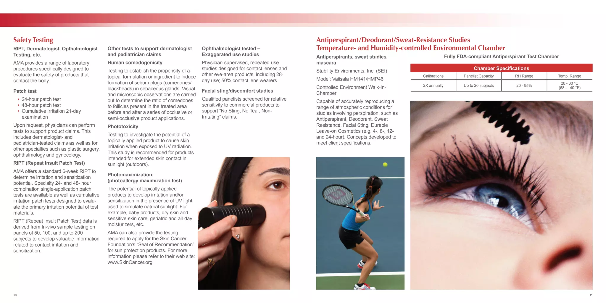 RIPT, Dermatologist, Opthalmologist
Testing, etc.
AMA provides a range of laboratory
procedures specifically designed to
evaluate the safety of products that
contact the body.
Patch test
	 •	 24-hour patch test
	 •	 48-hour patch test
	 •	 Cumulative Irritation 21-day
		examination
Upon request, physicians can perform
tests to support product claims. This
includes dermatologist- and
pediatrician-tested claims as well as for
other specialties such as plastic surgery,
ophthalmology and gynecology.
RIPT (Repeat Insult Patch Test)
AMA offers a standard 6-week RIPT to
determine irritation and sensitization
potential. Specialty 24- and 48- hour
combination single-application patch
tests are available as well as cumulative
irritation patch tests designed to evalu-
ate the primary irritation potential of test
materials.
RIPT (Repeat Insult Patch Test) data is
derived from In-vivo sample testing on
panels of 50, 100, and up to 200
subjects to develop valuable information
related to contact irritation and
sensitization.
Other tests to support dermatologist
and pediatrician claims
Human comedogenicity
Testing to establish the propensity of a
topical formulation or ingredient to induce
formation of sebum plugs (comedones/
blackheads) in sebaceous glands. Visual
and microscopic observations are carried
out to determine the ratio of comedones
to follicles present in the treated area
before and after a series of occlusive or
semi-occlusive product applications.
Phototoxicity
Testing to investigate the potential of a
topically applied product to cause skin
irritation when exposed to UV radiation.
This study is recommended for products
intended for extended skin contact in
sunlight (outdoors).
Photomaximization:
(photoallergy maximization test)
The potential of topically applied
products to develop irritation and/or
sensitization in the presence of UV light
used to simulate natural sunlight. For
example, baby products, dry-skin and
sensitive-skin care, geriatric and all-day
moisturizers, etc.
AMA can also provide the testing
required to apply for the Skin Cancer
Foundation’s “Seal of Recommendation”
for sun protection products. For more
information please refer to their web site:
www.SkinCancer.org
Ophthalmologist tested –
Exaggerated use studies
Physician-supervised, repeated-use
studies designed for contact lenses and
other eye-area products, including 28-
day use; 50% contact lens wearers.
Facial sting/discomfort studies
Qualified panelists screened for relative
sensitivity to commercial products to
support “No Sting, No Tear, Non-
Irritating” claims.
Safety Testing Antiperspirant/Deodorant/Sweat-Resistance Studies
Temperature- and Humidity-controlled Environmental Chamber
Antiperspirants, sweat studies,
mascara
Stability Environments, Inc. (SEI)
Model: Vaiisala HM141/HMP46
Controlled Environment Walk-In-
Chamber
Capable of accurately reproducing a
range of atmospheric conditions for
studies involving perspiration, such as
Antiperspirant, Deodorant, Sweat
Resistance, Facial Sting, Durable
Leave-on Cosmetics (e.g. 4-, 8-, 12-
and 24-hour). Concepts developed to
meet client specifications.
Fully FDA-compliant Antiperspirant Test Chamber
Chamber Specifications
Calibrations Panelist Capacity RH Range Temp. Range
2X annually Up to 20 subjects 20 - 95%
20 - 60 °C
(68 - 140 °F)
10 11
 