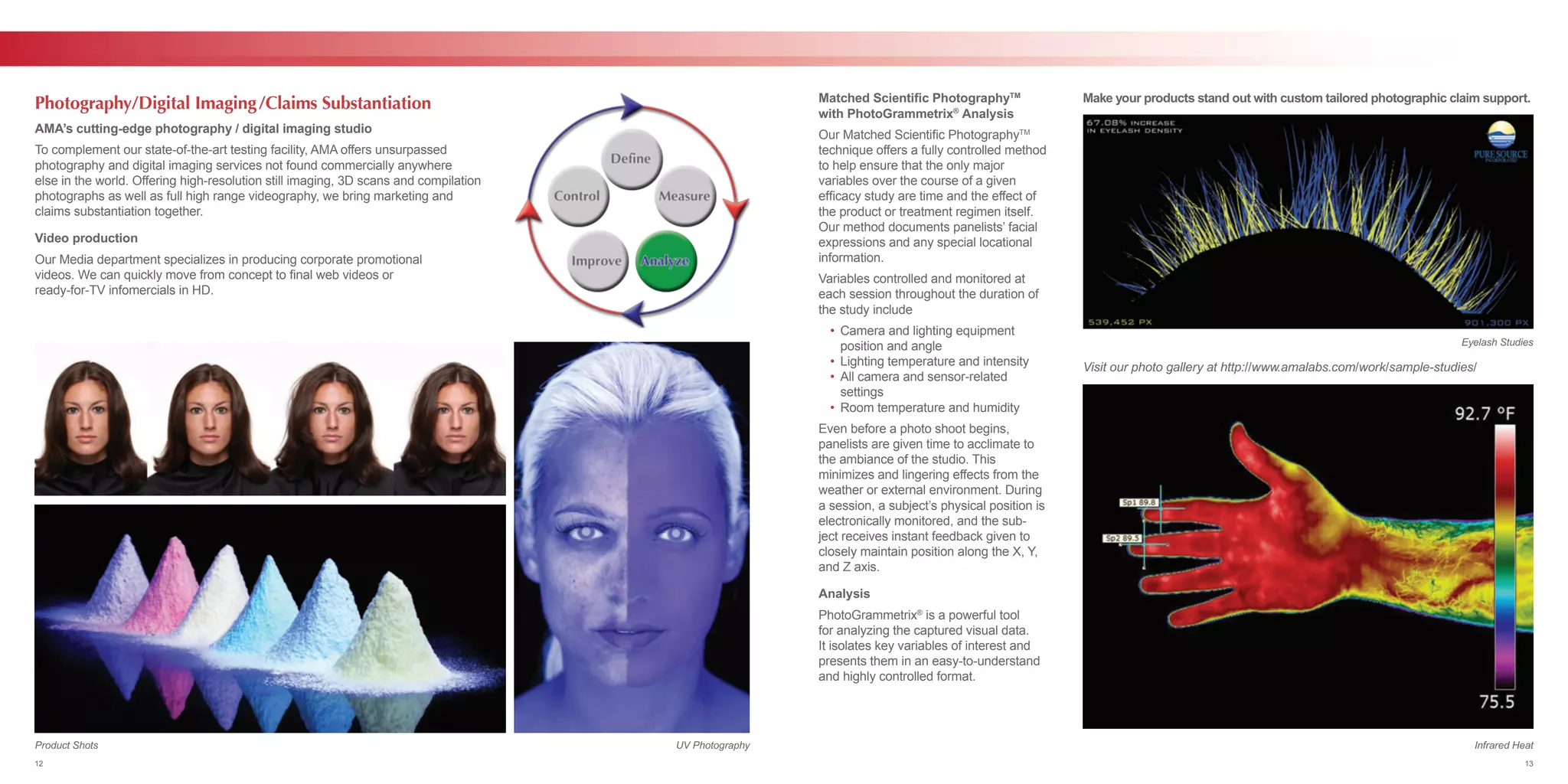 AMA’s cutting-edge photography / digital imaging studio
To complement our state-of-the-art testing facility, AMA offers unsurpassed
photography and digital imaging services not found commercially anywhere
else in the world. Offering high-resolution still imaging, 3D scans and compilation
photographs as well as full high range videography, we bring marketing and
claims substantiation together.
Video production
Our Media department specializes in producing corporate promotional
videos. We can quickly move from concept to final web videos or
ready-for-TV infomercials in HD.
Photography/Digital Imaging/Claims Substantiation Make your products stand out with custom tailored photographic claim support.
Visit our photo gallery at http://www.amalabs.com/work/sample-studies/
Matched Scientific PhotographyTM
with PhotoGrammetrix®
Analysis
Our Matched Scientific PhotographyTM
technique offers a fully controlled method
to help ensure that the only major
variables over the course of a given
efficacy study are time and the effect of
the product or treatment regimen itself.
Our method documents panelists’ facial
expressions and any special locational
information.
Variables controlled and monitored at
each session throughout the duration of
the study include
	 •	 Camera and lighting equipment
		 position and angle
	 •	 Lighting temperature and intensity
	 •	 All camera and sensor-related
		settings
	 •	 Room temperature and humidity
Even before a photo shoot begins,
panelists are given time to acclimate to
the ambiance of the studio. This
minimizes and lingering effects from the
weather or external environment. During
a session, a subject’s physical position is
electronically monitored, and the sub-
ject receives instant feedback given to
closely maintain position along the X, Y,
and Z axis.
Analysis
PhotoGrammetrix®
is a powerful tool
for analyzing the captured visual data.
It isolates key variables of interest and
presents them in an easy-to-understand
and highly controlled format.
UV Photography Infrared Heat
Eyelash Studies
Product Shots
12 13
 