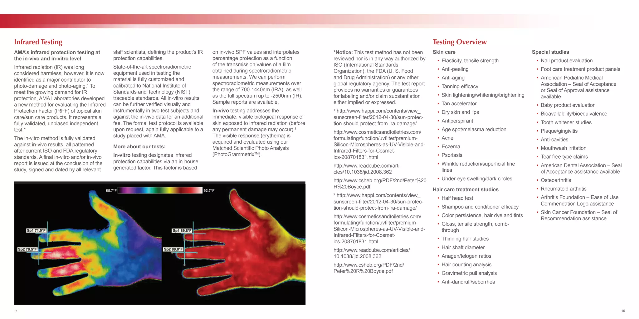 AMA’s infrared protection testing at
the in-vivo and in-vitro level
Infrared radiation (IR) was long
considered harmless; however, it is now
identified as a major contributor to
photo-damage and photo-aging.1
To
meet the growing demand for IR
protection, AMA Laboratories developed
a new method for evaluating the Infrared
Protection Factor (IRPF) of topical skin
care/sun care products. It represents a
fully validated, unbiased independent
test.*
The in-vitro method is fully validated
against in-vivo results, all patterned
after current ISO and FDA regulatory
standards. A final in-vitro and/or in-vivo
report is issued at the conclusion of the
study, signed and dated by all relevant
staff scientists, defining the product’s IR
protection capabilities.
State-of-the-art spectroradiometric
equipment used in testing the
material is fully customized and
calibrated to National Institute of
Standards and Technology (NIST)
traceable standards. All in-vitro results
can be further verified visually and
instrumentally in two test subjects and
against the in-vivo data for an additional
fee. The formal test protocol is available
upon request, again fully applicable to a
study placed with AMA.
More about our tests:
In-vitro testing designates infrared
protection capabilities via an in-house
generated factor. This factor is based
on in-vivo SPF values and interpolates
percentage protection as a function
of the transmission values of a film
obtained during spectroradiometric
measurements. We can perform
spectroradiometric measurements over
the range of 700-1440nm (IRA), as well
as the full spectrum up to -2500nm (IR).
Sample reports are available.
In-vivo testing addresses the
immediate, visible biological response of
skin exposed to infrared radiation (before
any permanent damage may occur).2
The visible response (erythema) is
acquired and evaluated using our
Matched Scientific Photo Analysis
(PhotoGrammetrixTM
).
 
Infrared Testing
*Notice: This test method has not been
reviewed nor is in any way authorized by
ISO (International Standards
Organization), the FDA (U. S. Food
and Drug Administration) or any other
global regulatory agency. The test report
provides no warranties or guarantees
for labeling and/or claim substantiation
either implied or expressed.
1
http://www.happi.com/contents/view_
sunscreen-filter/2012-04-30/sun-protec-
tion-should-protect-from-ira-damage/
http://www.cosmeticsandtoiletries.com/
formulating/function/uvfilter/premium-
Silicon-Microspheres-as-UV-Visible-and-
Infrared-Filters-for-Cosmet-
ics-208701831.html
http://www.readcube.com/arti-
cles/10.1038/jid.2008.362
http://www.csheb.org/PDF/2nd/Peter%20
R%20Boyce.pdf
2
http://www.happi.com/contents/view_
sunscreen-filter/2012-04-30/sun-protec-
tion-should-protect-from-ira-damage/
http://www.cosmeticsandtoiletries.com/
formulating/function/uvfilter/premium-
Silicon-Microspheres-as-UV-Visible-and-
Infrared-Filters-for-Cosmet-
ics-208701831.html
http://www.readcube.com/articles/
10.1038/jid.2008.362
http://www.csheb.org/PDF/2nd/
Peter%20R%20Boyce.pdf
Skin care
	 •	 Elasticity, tensile strength
	 •	Anti-peeling
	 •	Anti-aging
	 •	 Tanning efficacy
	 •	 Skin lightening/whitening/brightening
	 •	 Tan accelerator
	 •	 Dry skin and lips
	 •	Antiperspirant
	 •	 Age spot/melasma reduction
	 •	Acne
	 •	Eczema
	 •	Psoriasis
	 •	 Wrinkle reduction/superficial fine 	
		lines
	 •	 Under-eye swelling/dark circles
Hair care treatment studies
	 •	 Half head test
	 •	 Shampoo and conditioner efficacy
	 •	 Color persistence, hair dye and tints
	 •	 Gloss, tensile strength, comb-	
		through
	 •	 Thinning hair studies
	 •	 Hair shaft diameter
	 •	 Anagen/telogen ratios
	 •	 Hair counting analysis
	 •	 Gravimetric pull analysis
	 •	Anti-dandruff/seborrhea
Special studies
	 •	 Nail product evaluation
	 •	 Foot care treatment product panels
	 •	 American Podiatric Medical
		 Association – Seal of Acceptance
		 or Seal of Approval assistance
		available
	 •	 Baby product evaluation
	 •	Bioavailability/bioequivalence
	 •	 Tooth whitener studies
	 •	Plaque/gingivitis
	 •	Anti-cavities
	 •	 Mouthwash irritation
	 •	 Tear free type claims
	 •	 American Dental Association – Seal 	
		 of Acceptance assistance available
	 •	Osteoarthritis
	 •	 Rheumatoid arthritis
	 •	 Arthritis Foundation – Ease of Use
		 Commendation Logo assistance
	 •	 Skin Cancer Foundation – Seal of 	
		 Recommendation assistance
Testing Overview
14 15
 