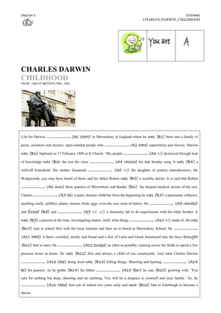 ENGLISH 3                                                                                                   LISTENING
                                                                                CHARLES DARWIN, CHILDHOOD




CHARLES DARWIN
CHILDHOOD
FROM : GREAT BRITONS, BBC, 2002




Life for Darwin ………………..          (A1 start) in Shrewsbury in England where he was (B1) born into a family of
poets, inventors and doctors, open-minded people who ……………….. (A2            hate) superstition and slavery. Darwin
was (B2) baptised on 17 February 1809 at X Church. ‘My people ……………….. (A3 be) destroyed through lack
of knowledge     was (B3) the text the vicar ……………….. (A4 choose) for that Sunday song. It was (B4) a
well-off household. His mother Susannah ………………..              (A5 be) the daughter of pottery manufacturers, the
Wedgwoods, you may have heard of them, and his father Robert      was (B5) a wealthy doctor. It is said that Robert
……………….. (A6            own) three quarters of Shrewsbury and knew (B6) the deepest medical secrets of the rest.
Charles ……………….. (A7            be) a quiet, dreamy child but from the beginning he was (B7) a passionate collector,
anything really, pebbles, plants, insects, birds eggs, even the wax seals of letters. He ………………..    (A8 ramble)
and   fished (B8) and ……………….. (A9 set up) a chemistry lab to do experiments with his older brother. It
was (B9) a passion at the time, investigating matter, stuff, what things ……………….. (A10 be) made of. He was
(B10) sent to school first with the local minister and then on to board at Shrewsbury School. He ………………..
(A11      hate) it there, crowded, smelly and brutal and a diet of Latin and Greek hammered into the boys brought
(B11) him to tears. He ……………….. (A12 escape) as often as possible, running across the fields to spend a few
precious hours at home. He     was (B12) first and always a child of our countryside. And what Charles Darwin
………………..           (A13 like) doing most was (B13) killing things. Shooting and hunting ……………….. (A14
be) his passion. As he grew (B14) his father ……………….. (A15 fear) he was (B15) growing wild. ‘You
care for nothing but dogs, shooting and rat catching. You will be a disgrace to yourself and your family.’ So, he
………………..           (A16 take) him out of school two years early and sent (B16) him to Edinburgh to become a
doctor.
 