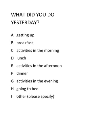 WHAT DID YOU DO
YESTERDAY?

A getting up
B breakfast
C activities in the morning
D lunch
E activities in the afternoon
F dinner
G activities in the evening
H going to bed
I   other (please specify)
 
