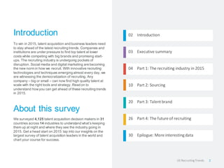 Introduction 
To win in 2015, talent acquisition and business leaders need to stay ahead of the latest recruiting trends. Companies and institutions are under pressure to find top talent at lower costs while competing with big brands and promising start- ups. The recruiting industry is undergoing pockets of disruption. Social media and digital marketing are becoming the new norm in how we recruit. With innovative recruiting technologies and techniques emerging almost every day, we are witnessing the democratization of recruiting. Any company – big or small – can now find high quality talent at scale with the right tools and strategy. Read on to understand how you can get ahead of these recruiting trends in 2015. 
About this survey 
We surveyed 4,125 talent acquisition decision makers in 31 countries across 14 industries to understand what’s keeping them up at night and where they see the industry going in 2015. Get a head start on 2015: tap into our insights on the largest survey of talent acquisition leaders in the world and chart your course for success. 
02 Introduction 
03 Executive summary 
04 Part 1: The recruiting industry in 2015 
10 Part 2: Sourcing 
20 Part 3: Talent brand 
26 Part 4: The future of recruiting 
30 Epilogue: More interesting data 
2 
US Recruiting Trends  
