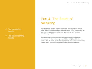 Top long-lasting trends 
Top up-and-coming trends 
Part 4: The future of recruiting 
Now it’s time to test the wisdom of crowds. Looking in their crystal balls, talent acquisition leaders predict what the future of recruiting will look like. They also attempt to trend spot new, up-and-coming recruitment practices. 
Global talent acquisition leaders believe that social professional networks and better matching of candidates with jobs will be the new norm in 5 to 10 years. Given how rapidly recruiting has evolved in only 4 short years, perhaps change will come sooner than we think. 
Part 4: Predicting the Future of Recruiting 
27 
US Recruiting Trends  