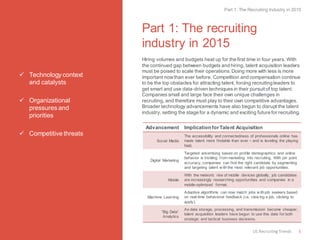 Technology context and catalysts 
Organizational pressures and priorities 
Competitive threats 
Part 1: The recruiting industry in 2015 
Hiring volumes and budgets heat up for the first time in four years. With the continued gap between budgets and hiring, talent acquisition leaders must be poised to scale their operations. Doing more with less is more important now than ever before. Competition and compensation continue to be the top obstacles for attracting talent, forcing recruiting leaders to get smart and use data-driven techniques in their pursuit of top talent. Companies small and large face their own unique challenges in recruiting, and therefore must play to their own competitive advantages. Broader technology advancements have also begun to disrupt the talent industry, setting the stage for a dynamic and exciting future for recruiting. 
Advancement 
Implication for Talent Acquisition 
Social Media 
The accessibility and connectedness of professionals online has made talent more findable than ever – and is leveling the playing field. 
Digital Marketing 
Targeted advertising based on profile demographics and online behavior is trickling from marketing into recruiting. With pin point accuracy, companies can find the right candidate by segmenting and targeting talent with the most relevant job opportunities. 
Mobile 
With the meteoric rise of mobile devices globally, job candidates are increasingly researching opportunities and companies in a mobile-optimized format. 
Machine Learning 
Adaptive algorithms can now match jobs with job seekers based on real-time behavioral feedback (i.e. viewing a job, clicking to apply). 
“Big Data” Analytics 
As data storage, processing, and transmission become cheaper, talent acquisition leaders have begun to use this data for both strategic and tactical business decisions. 
Part 1: The Recruiting Industry in 2015 
5 
US Recruiting Trends  