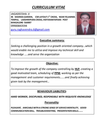 CURRICULUM VITAE
JAGADEESHA .V
#6 SHARMA GARDEN, CSR LAYOUT1ST
CROSS, NEAR YELAMMA
TEMPLE, LAKSHMIPURA CROSS, VIDYARANYAPURA POST
BANGALORE -560097
09900843594
guru.raghavendra.6@gmail.com
Executive summary:
Seeking a challenging position in a growth oriented company…which
would enable me to utilise and improve my technical skill and
knowledge …..and serve the organization
Objective:
To improve the growth of the company controlling by HLP, creating a
good motivated team, scheduling of PPM, working as per the
management and customer requirements…….and finally achieving
given task by the management…
BEHAVIOUR LIABILITIES:
HARD WORKER, DISCIPLINED, RESPONSIBLE WITH REQUISITE KNOWLEDGE
Personality:
PLEASANT, AMICABLEWITH A STRONG SENSE OF SERVICEMENTALITY, GOOD
COMMUNICATIONSKILL, TROUBLESHOOTING, PRESENTATIONSKILLS……..
 
