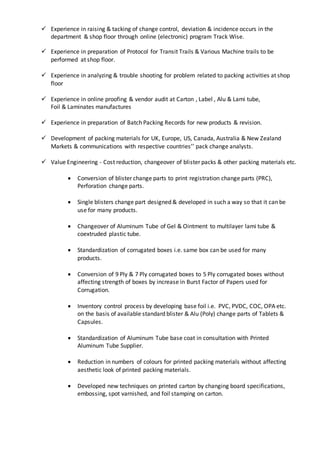  Experience in raising & tacking of change control, deviation & incidence occurs in the
department & shop floor through online (electronic) program Track Wise.
 Experience in preparation of Protocol for Transit Trails & Various Machine trails to be
performed at shop floor.
 Experience in analyzing & trouble shooting for problem related to packing activities at shop
floor
 Experience in online proofing & vendor audit at Carton , Label , Alu & Lami tube,
Foil & Laminates manufactures
 Experience in preparation of Batch Packing Records for new products & revision.
 Development of packing materials for UK, Europe, US, Canada, Australia & New Zealand
Markets & communications with respective countries’’ pack change analysts.
 Value Engineering - Cost reduction, changeover of blister packs & other packing materials etc.
 Conversion of blister change parts to print registration change parts (PRC),
Perforation change parts.
 Single blisters change part designed & developed in such a way so that it can be
use for many products.
 Changeover of Aluminum Tube of Gel & Ointment to multilayer lami tube &
coextruded plastic tube.
 Standardization of corrugated boxes i.e. same box can be used for many
products.
 Conversion of 9 Ply & 7 Ply corrugated boxes to 5 Ply corrugated boxes without
affecting strength of boxes by increase in Burst Factor of Papers used for
Corrugation.
 Inventory control process by developing base foil i.e. PVC, PVDC, COC, OPA etc.
on the basis of available standard blister & Alu (Poly) change parts of Tablets &
Capsules.
 Standardization of Aluminum Tube base coat in consultation with Printed
Aluminum Tube Supplier.
 Reduction in numbers of colours for printed packing materials without affecting
aesthetic look of printed packing materials.
 Developed new techniques on printed carton by changing board specifications,
embossing, spot varnished, and foil stamping on carton.
 