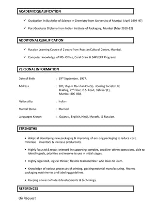  Graduation in Bachelor of Science in Chemistry from University of Mumbai (April 1994-97)
 Post Graduate Diploma from Indian Institute of Packaging, Mumbai (May 2010-12)
 Russian Learning Course of 2 years from Russian Cultural Centre, Mumbai.
 Computer knowledge of MS- Office, Coral Draw & SAP (ERP Program)
Date of Birth : 19th September, 1977.
Address : 203, Shyam Darshan Co-Op. Housing Society Ltd,
B-Wing, 2nd Floor, C.S. Road, Dahisar (E),
Mumbai-400 068.
Nationality : Indian
Marital Status : Married
Languages Known : Gujarati, English, Hindi, Marathi, & Russian.
 Adept at developing new packaging & improving of existing packaging to reduce cost,
minimize inventory & increase productivity.
• Highly focused & result-oriented in supporting complex, deadline-driven operations, able to
identify goals, priorities and resolve issues in initial stages.
• Highly organized, logical thinker, flexible team member who loves to learn.
• Knowledge of various processes of printing, packing material manufacturing, Pharma
packaging machineries and labeling guidelines.
• Keeping abreast of latest developments & technology.
On Request
ACADEMIC QUALIFICATION
ADDITIONAL QUALIFICATION
PERSONAL INFORMATION
STRENGTHS
REFERENCES
 