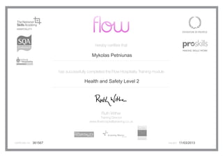 hereby certifies that
has successfully completed the Flow Hospitality Training module
Ruth Wither
Training Director
www.flowhospitalitytraining.co.uk
certificate no. issued361567
Mykolas Petniunas
Health and Safety Level 2
11/03/2013
 