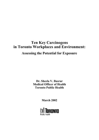 Ten Key Carcinogens
in Toronto Workplaces and Environment:
Assessing the Potential for Exposure
Dr. Sheela V. Basrur
Medical Officer of Health
Toronto Public Health
March 2002
 