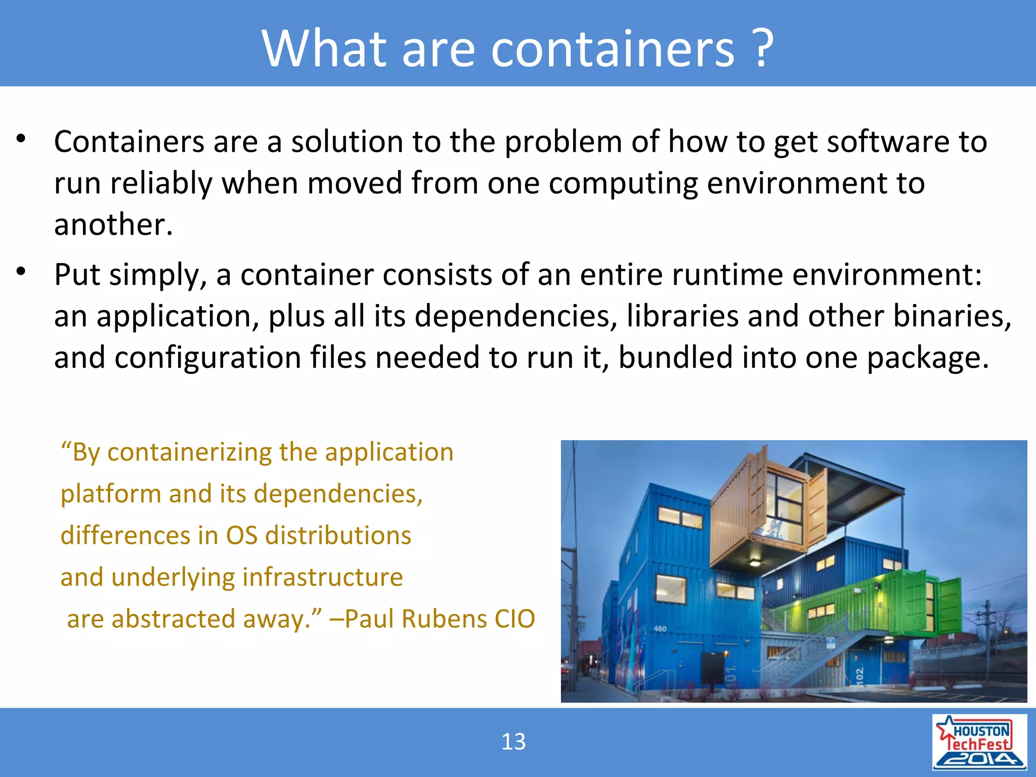 13
What are containers ?
• Containers are a solution to the problem of how to get software to
run reliably when moved from one computing environment to
another.
• Put simply, a container consists of an entire runtime environment:
an application, plus all its dependencies, libraries and other binaries,
and configuration files needed to run it, bundled into one package.
“By containerizing the application
platform and its dependencies,
differences in OS distributions
and underlying infrastructure
are abstracted away.” –Paul Rubens CIO
 