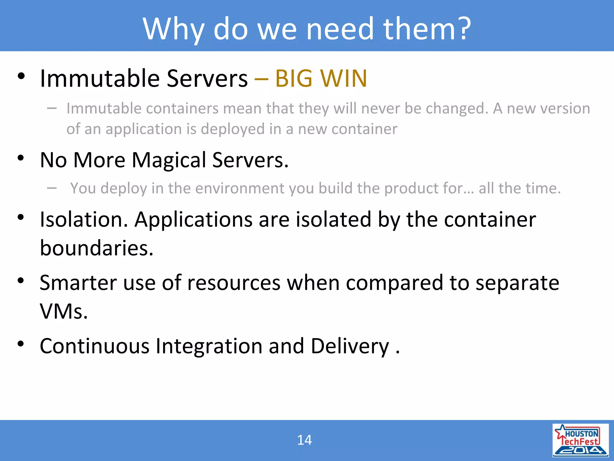 14
Why do we need them?
• Immutable Servers – BIG WIN
– Immutable containers mean that they will never be changed. A new version
of an application is deployed in a new container
• No More Magical Servers.
– You deploy in the environment you build the product for… all the time.
• Isolation. Applications are isolated by the container
boundaries.
• Smarter use of resources when compared to separate
VMs.
• Continuous Integration and Delivery .
 
