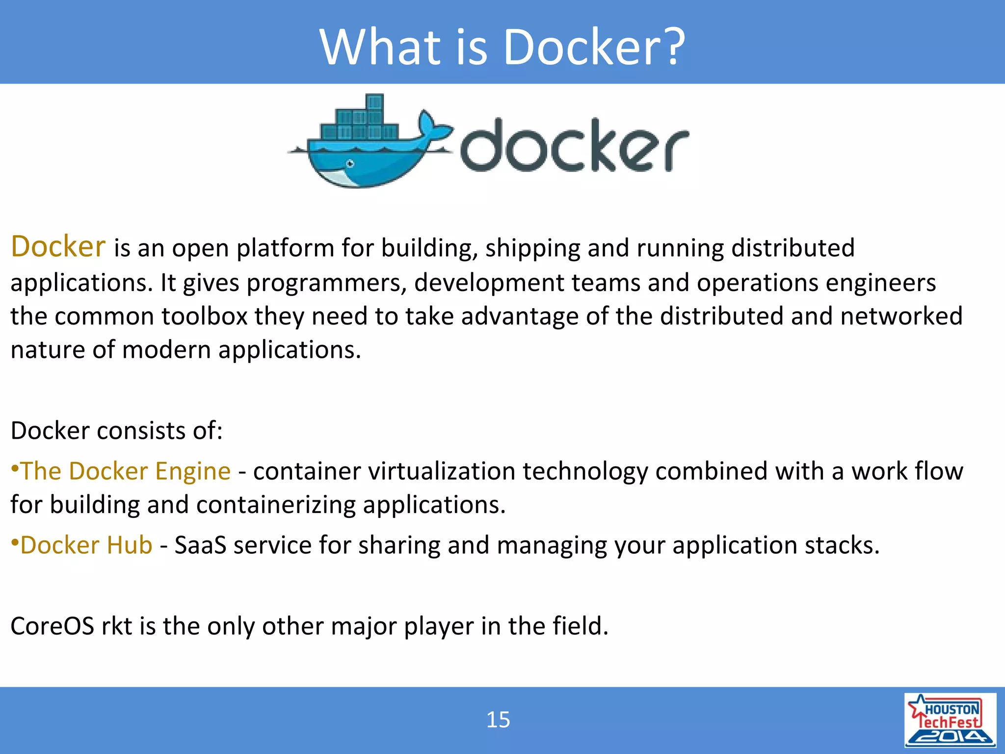 15
What is Docker?
Docker is an open platform for building, shipping and running distributed
applications. It gives programmers, development teams and operations engineers
the common toolbox they need to take advantage of the distributed and networked
nature of modern applications.
Docker consists of:
•The Docker Engine - container virtualization technology combined with a work flow
for building and containerizing applications.
•Docker Hub - SaaS service for sharing and managing your application stacks.
CoreOS rkt is the only other major player in the field.
 