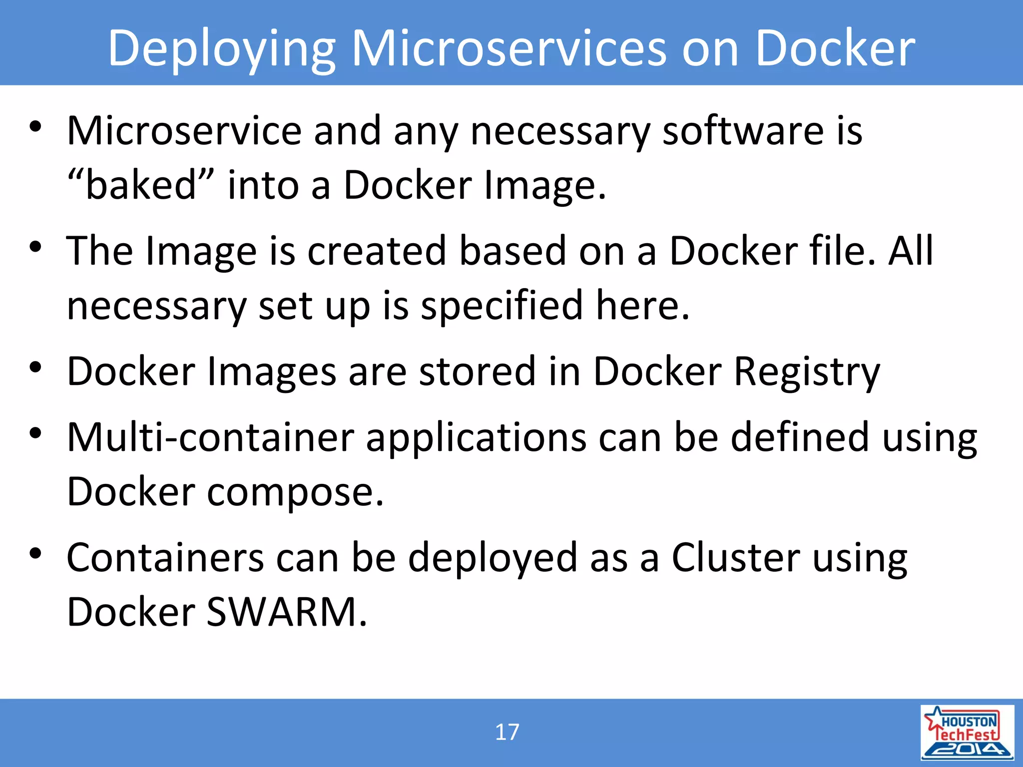 17
Deploying Microservices on Docker
• Microservice and any necessary software is
“baked” into a Docker Image.
• The Image is created based on a Docker file. All
necessary set up is specified here.
• Docker Images are stored in Docker Registry
• Multi-container applications can be defined using
Docker compose.
• Containers can be deployed as a Cluster using
Docker SWARM.
 