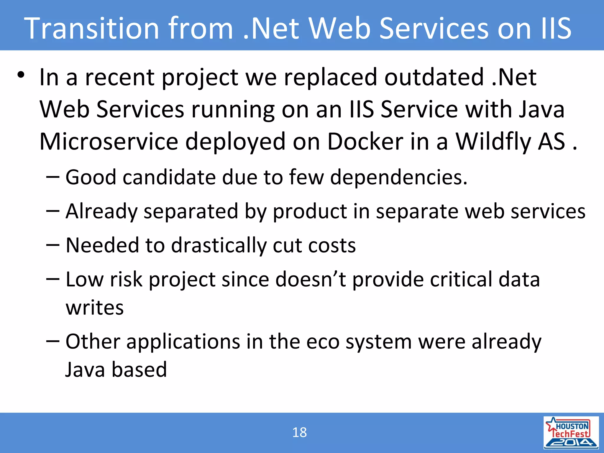 18
Transition from .Net Web Services on IIS
• In a recent project we replaced outdated .Net
Web Services running on an IIS Service with Java
Microservice deployed on Docker in a Wildfly AS .
– Good candidate due to few dependencies.
– Already separated by product in separate web services
– Needed to drastically cut costs
– Low risk project since doesn’t provide critical data
writes
– Other applications in the eco system were already
Java based
 