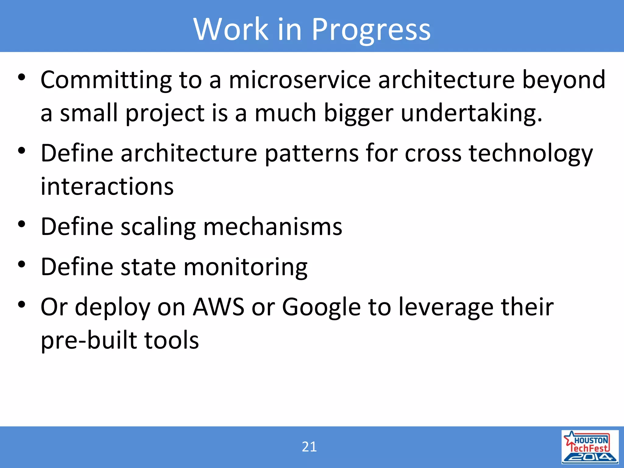 21
Work in Progress
• Committing to a microservice architecture beyond
a small project is a much bigger undertaking.
• Define architecture patterns for cross technology
interactions
• Define scaling mechanisms
• Define state monitoring
• Or deploy on AWS or Google to leverage their
pre-built tools
 