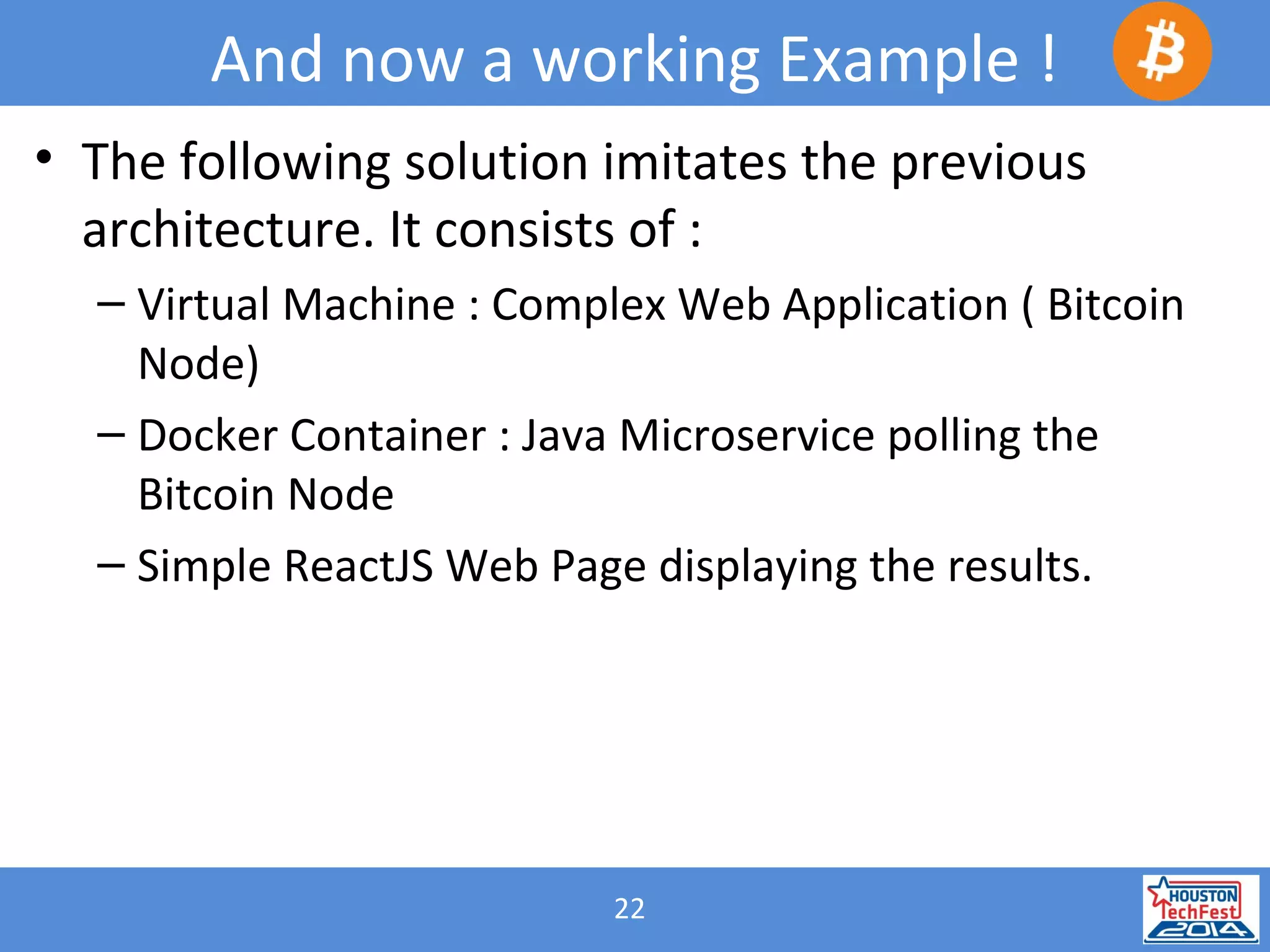 22
And now a working Example !
• The following solution imitates the previous
architecture. It consists of :
– Virtual Machine : Complex Web Application ( Bitcoin
Node)
– Docker Container : Java Microservice polling the
Bitcoin Node
– Simple ReactJS Web Page displaying the results.
 