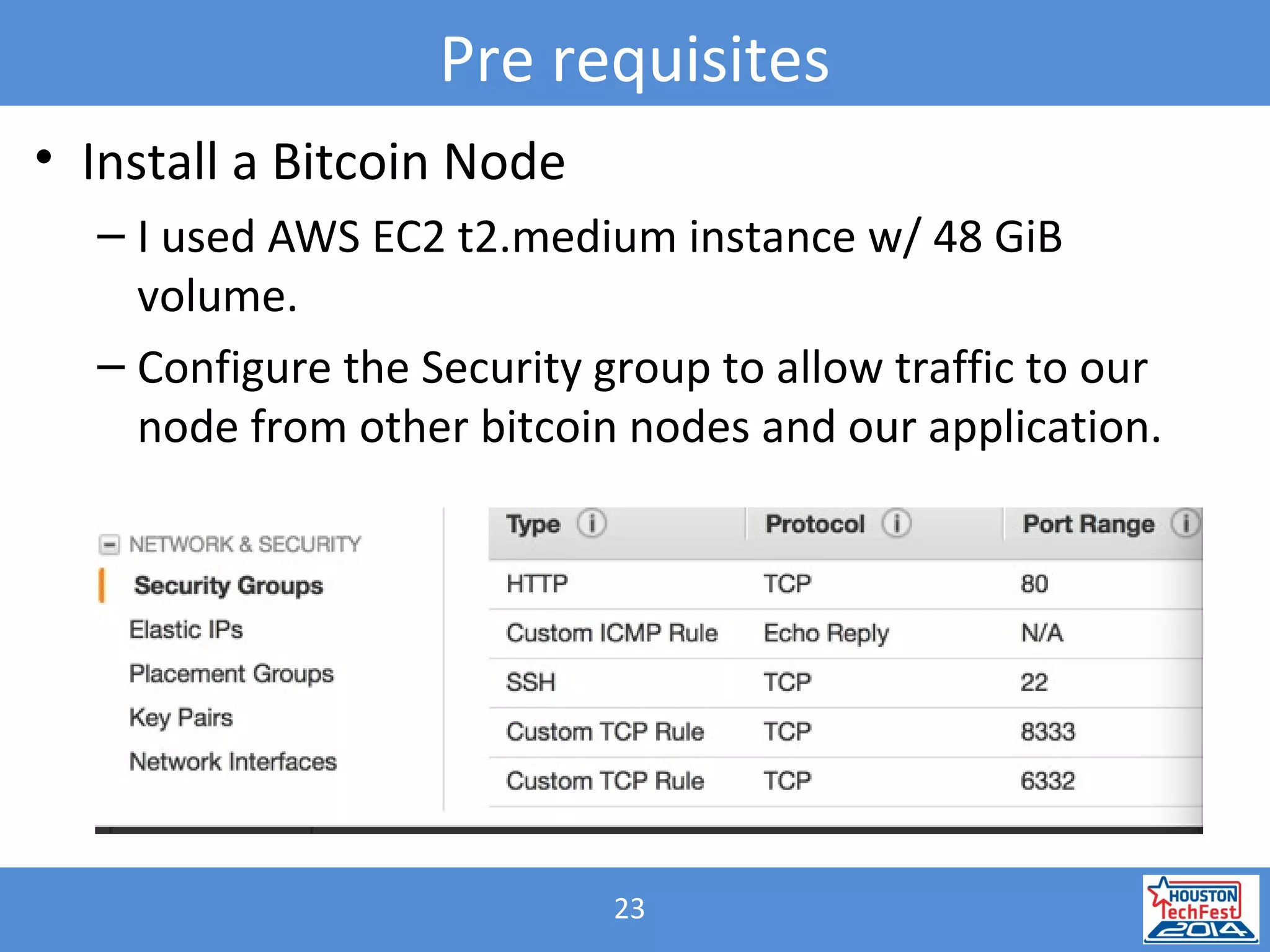 23
Pre requisites
• Install a Bitcoin Node
– I used AWS EC2 t2.medium instance w/ 48 GiB
volume.
– Configure the Security group to allow traffic to our
node from other bitcoin nodes and our application.
 