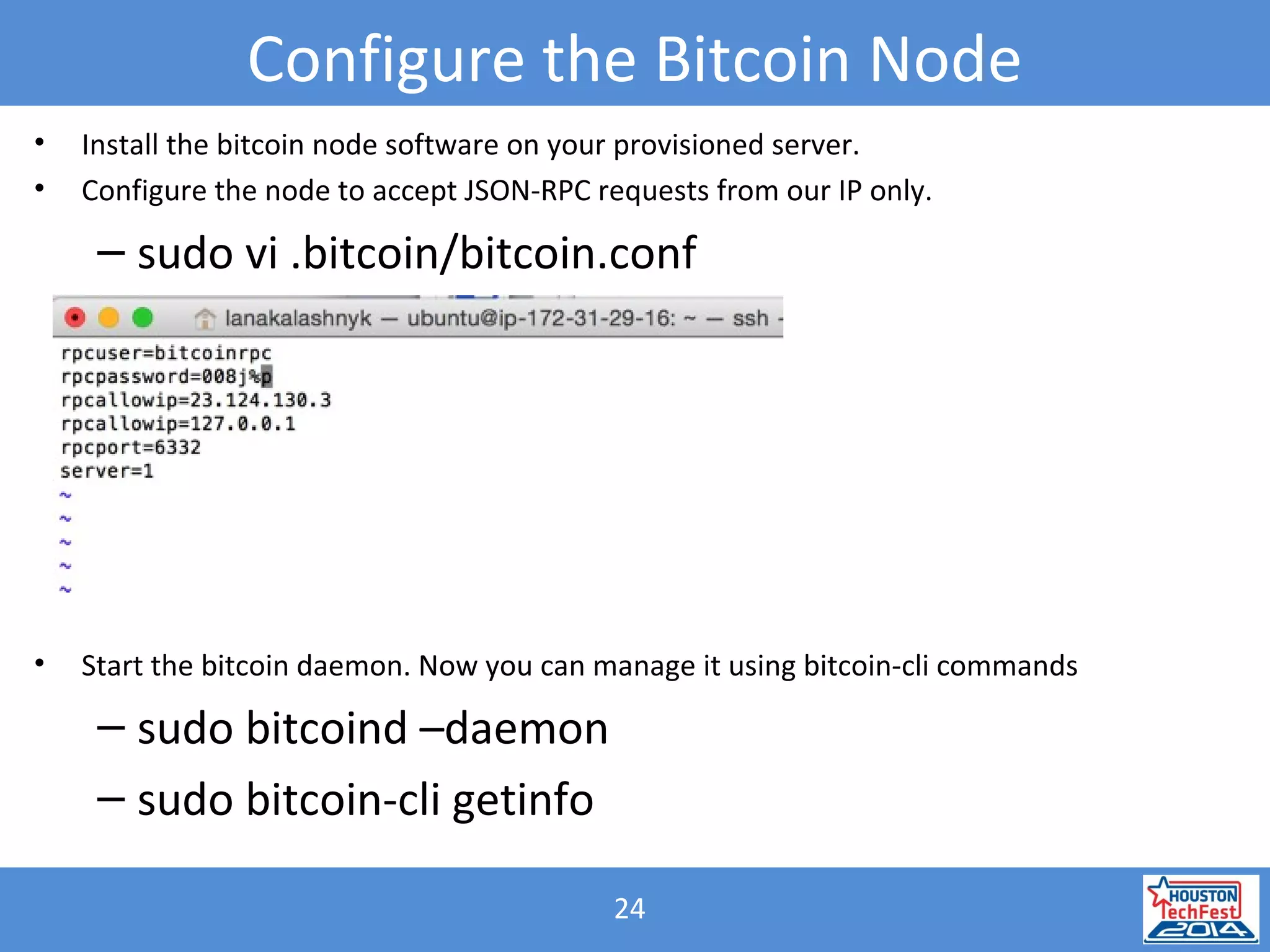 24
Configure the Bitcoin Node
• Install the bitcoin node software on your provisioned server.
• Configure the node to accept JSON-RPC requests from our IP only.
– sudo vi .bitcoin/bitcoin.conf
• Start the bitcoin daemon. Now you can manage it using bitcoin-cli commands
– sudo bitcoind –daemon
– sudo bitcoin-cli getinfo
 
