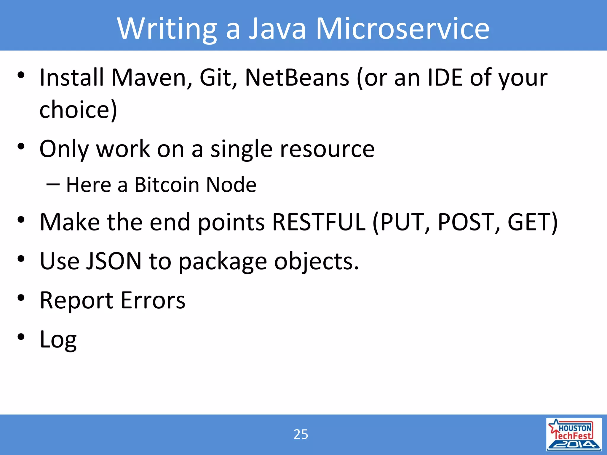 25
Writing a Java Microservice
• Install Maven, Git, NetBeans (or an IDE of your
choice)
• Only work on a single resource
– Here a Bitcoin Node
• Make the end points RESTFUL (PUT, POST, GET)
• Use JSON to package objects.
• Report Errors
• Log
 
