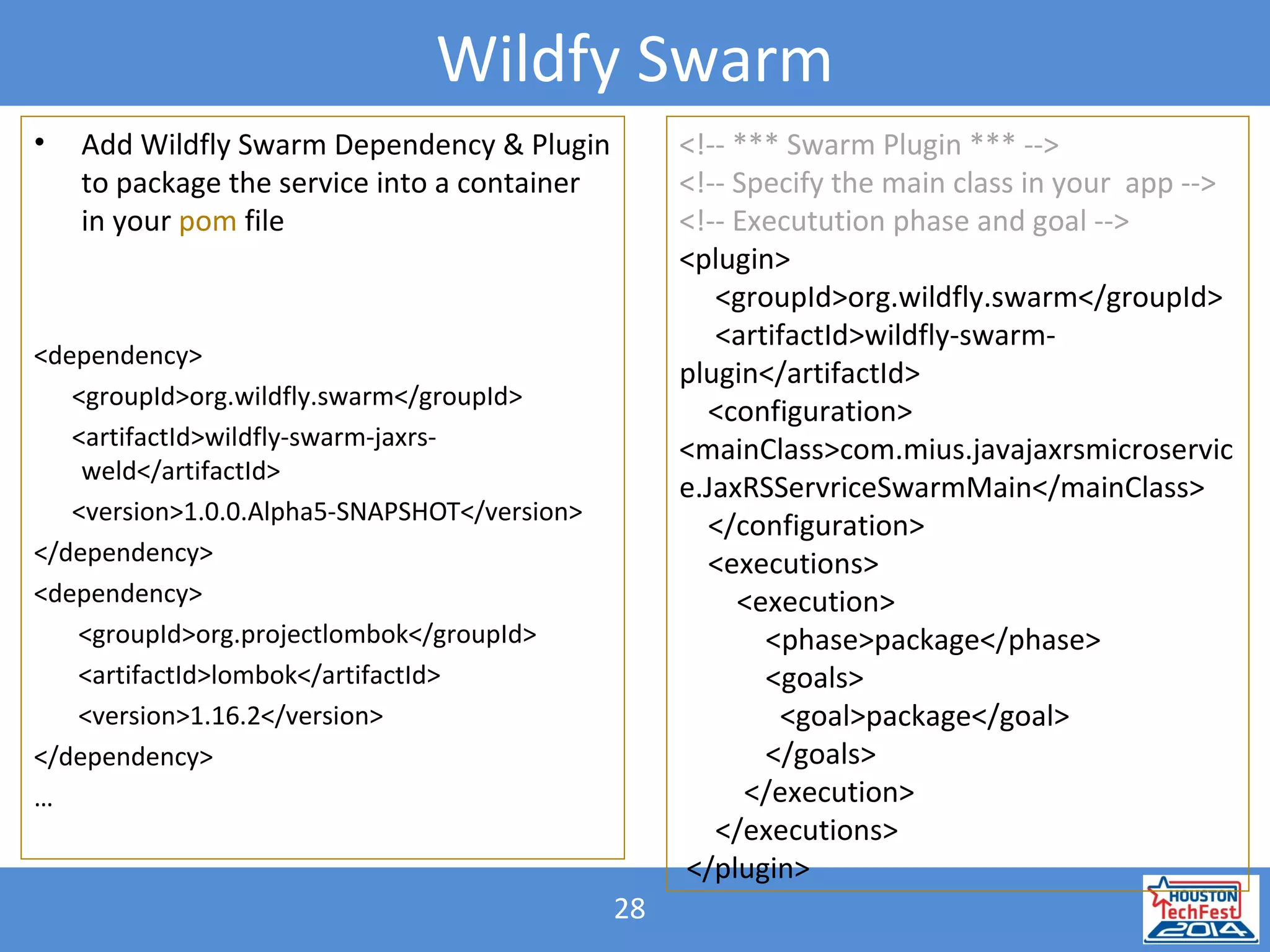28
Wildfy Swarm
• Add Wildfly Swarm Dependency & Plugin
to package the service into a container
in your pom file
<dependency>
<groupId>org.wildfly.swarm</groupId>
<artifactId>wildfly-swarm-jaxrs-
weld</artifactId>
<version>1.0.0.Alpha5-SNAPSHOT</version>
</dependency>
<dependency>
<groupId>org.projectlombok</groupId>
<artifactId>lombok</artifactId>
<version>1.16.2</version>
</dependency>
…
<!-- *** Swarm Plugin *** -->
<!-- Specify the main class in your app -->
<!-- Executution phase and goal -->
<plugin>
<groupId>org.wildfly.swarm</groupId>
<artifactId>wildfly-swarm-
plugin</artifactId>
<configuration>
<mainClass>com.mius.javajaxrsmicroservic
e.JaxRSServriceSwarmMain</mainClass>
</configuration>
<executions>
<execution>
<phase>package</phase>
<goals>
<goal>package</goal>
</goals>
</execution>
</executions>
</plugin>
 