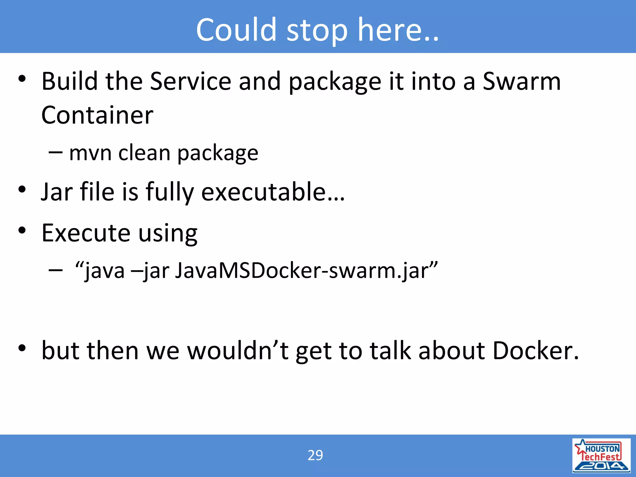 29
Could stop here..
• Build the Service and package it into a Swarm
Container
– mvn clean package
• Jar file is fully executable…
• Execute using
– “java –jar JavaMSDocker-swarm.jar”
• but then we wouldn’t get to talk about Docker.
 