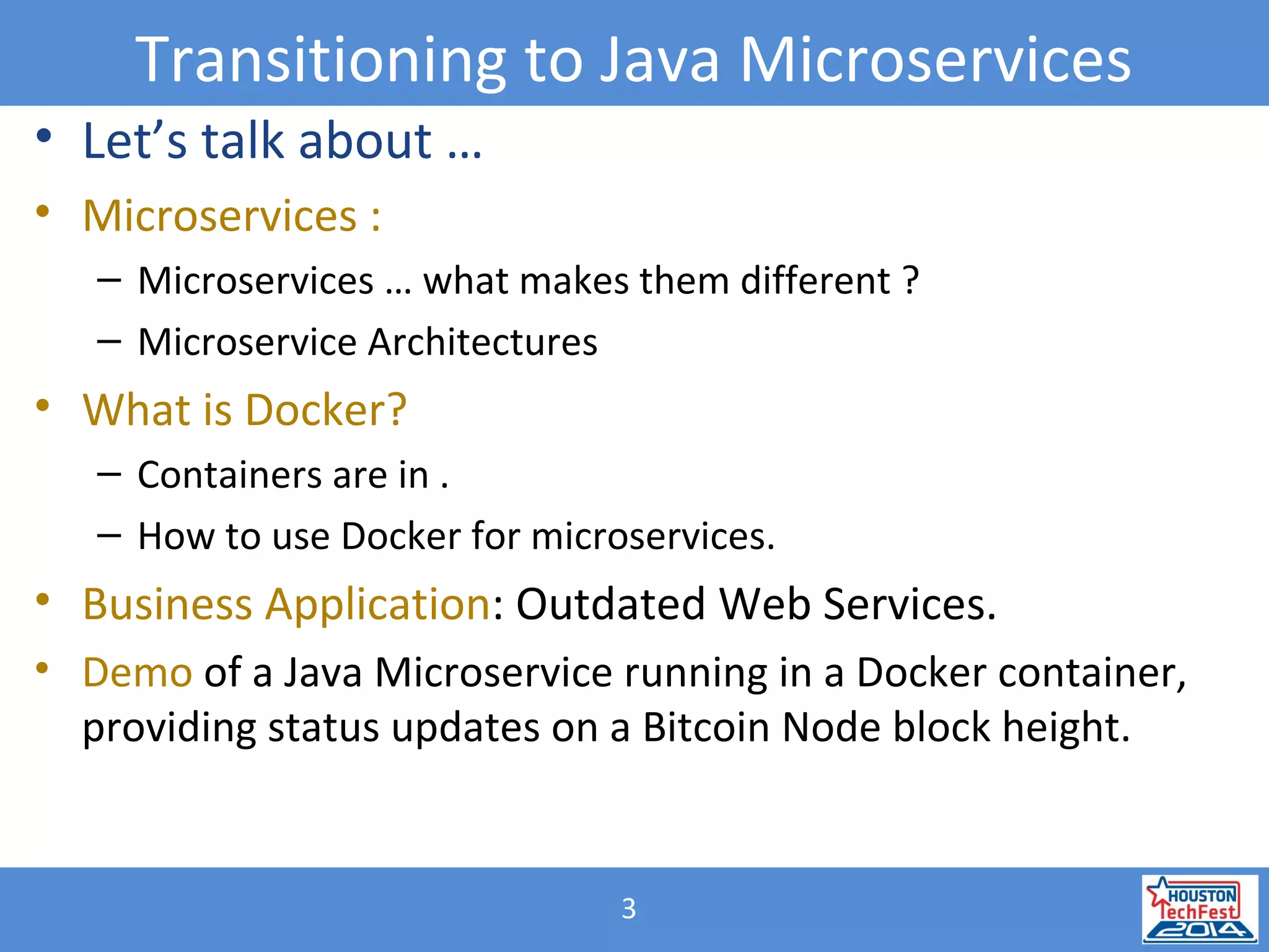 3
Transitioning to Java Microservices
• Let’s talk about …
• Microservices :
– Microservices … what makes them different ?
– Microservice Architectures
• What is Docker?
– Containers are in .
– How to use Docker for microservices.
• Business Application: Outdated Web Services.
• Demo of a Java Microservice running in a Docker container,
providing status updates on a Bitcoin Node block height.
 