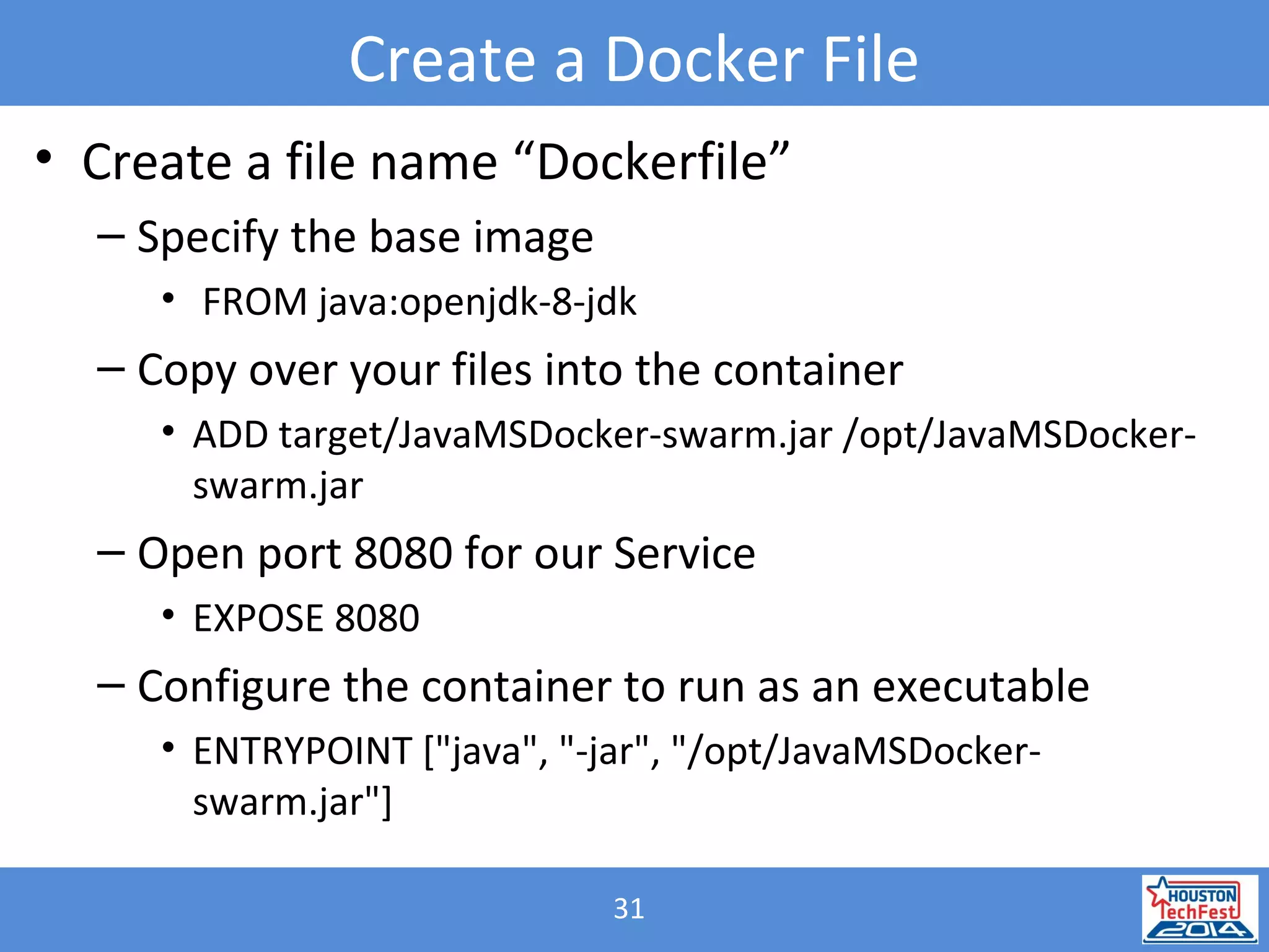 31
Create a Docker File
• Create a file name “Dockerfile”
– Specify the base image
• FROM java:openjdk-8-jdk
– Copy over your files into the container
• ADD target/JavaMSDocker-swarm.jar /opt/JavaMSDocker-
swarm.jar
– Open port 8080 for our Service
• EXPOSE 8080
– Configure the container to run as an executable
• ENTRYPOINT ["java", "-jar", "/opt/JavaMSDocker-
swarm.jar"]
 