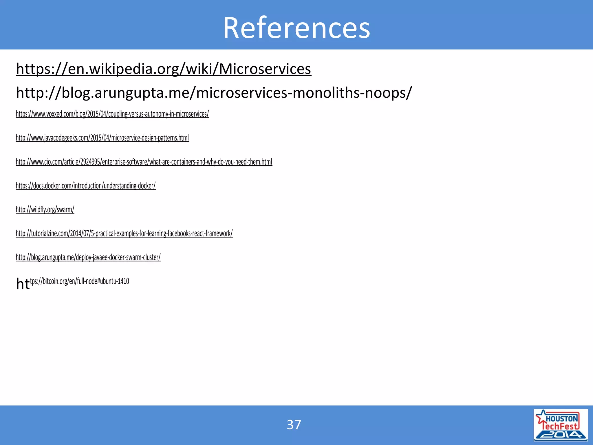 37
References
https://en.wikipedia.org/wiki/Microservices
http://blog.arungupta.me/microservices-monoliths-noops/
https://www.voxxed.com/blog/2015/04/coupling-versus-autonomy-in-microservices/
http://www.javacodegeeks.com/2015/04/microservice-design-patterns.html
http://www.cio.com/article/2924995/enterprise-software/what-are-containers-and-why-do-you-need-them.html
https://docs.docker.com/introduction/understanding-docker/
http://wildfly.org/swarm/
http://tutorialzine.com/2014/07/5-practical-examples-for-learning-facebooks-react-framework/
http://blog.arungupta.me/deploy-javaee-docker-swarm-cluster/
https://bitcoin.org/en/full-node#ubuntu-1410
 
