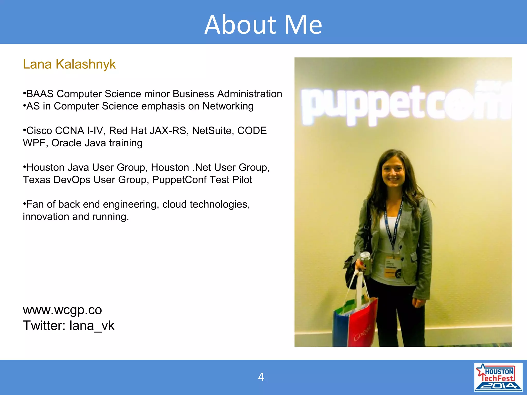 4
About Me
Lana Kalashnyk
•BAAS Computer Science minor Business Administration
•AS in Computer Science emphasis on Networking
•Cisco CCNA I-IV, Red Hat JAX-RS, NetSuite, CODE
WPF, Oracle Java training
•Houston Java User Group, Houston .Net User Group,
Texas DevOps User Group, PuppetConf Test Pilot
•Fan of back end engineering, cloud technologies,
innovation and running.
www.wcgp.co
Twitter: lana_vk
 