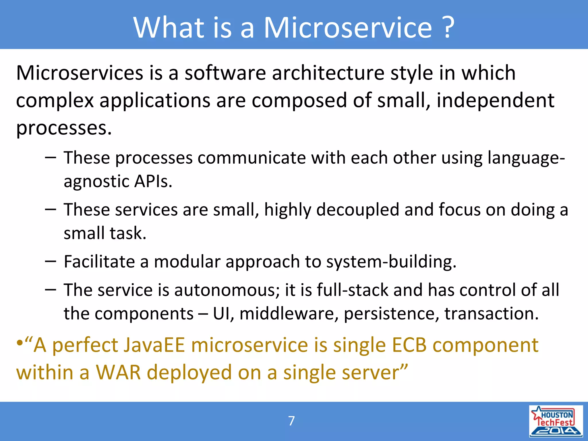 7
What is a Microservice ?
Microservices is a software architecture style in which
complex applications are composed of small, independent
processes.
– These processes communicate with each other using language-
agnostic APIs.
– These services are small, highly decoupled and focus on doing a
small task.
– Facilitate a modular approach to system-building.
– The service is autonomous; it is full-stack and has control of all
the components – UI, middleware, persistence, transaction.
•“A perfect JavaEE microservice is single ECB component
within a WAR deployed on a single server”
 