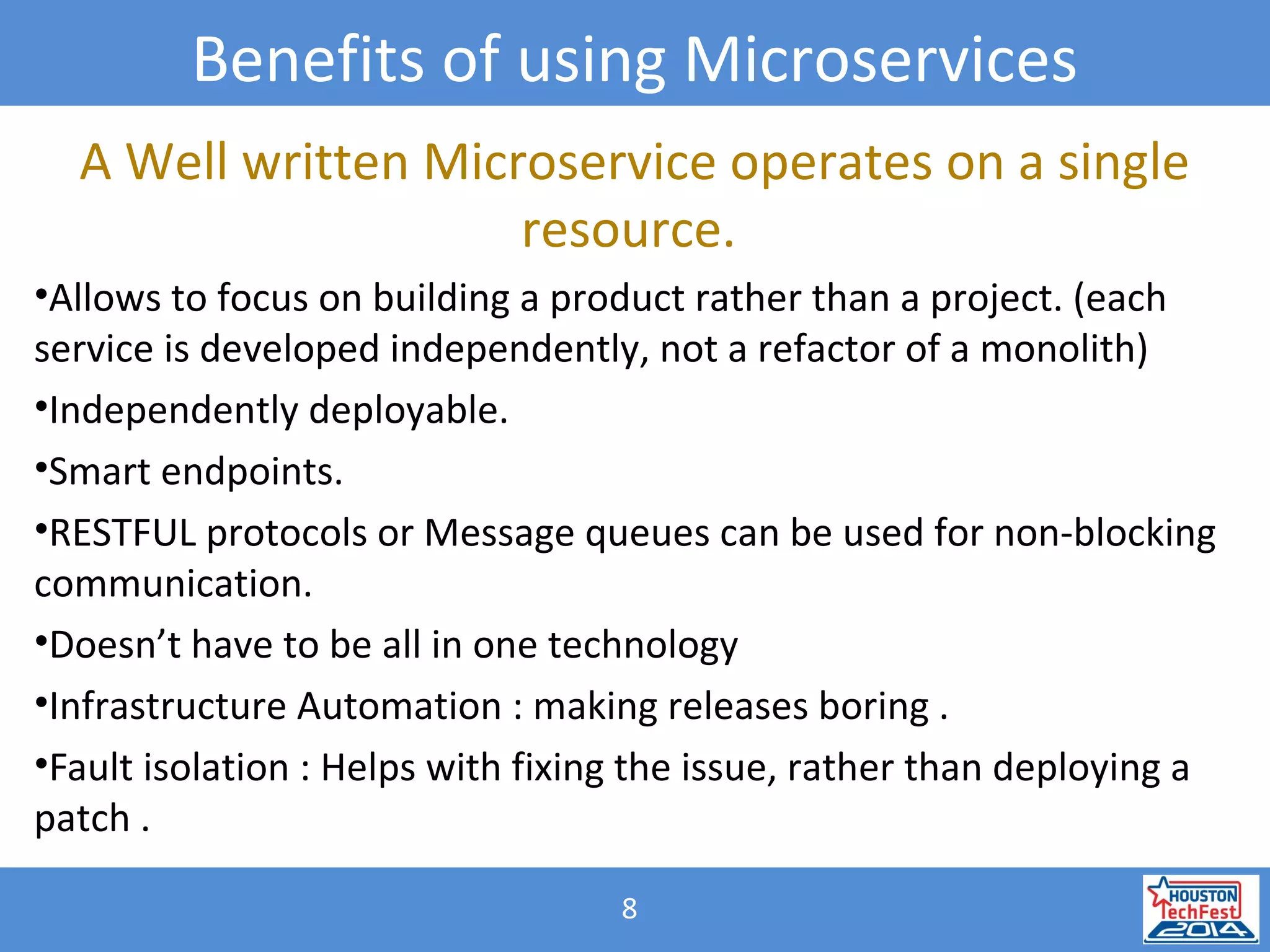8
Benefits of using Microservices
A Well written Microservice operates on a single
resource.
•Allows to focus on building a product rather than a project. (each
service is developed independently, not a refactor of a monolith)
•Independently deployable.
•Smart endpoints.
•RESTFUL protocols or Message queues can be used for non-blocking
communication.
•Doesn’t have to be all in one technology
•Infrastructure Automation : making releases boring .
•Fault isolation : Helps with fixing the issue, rather than deploying a
patch .
 