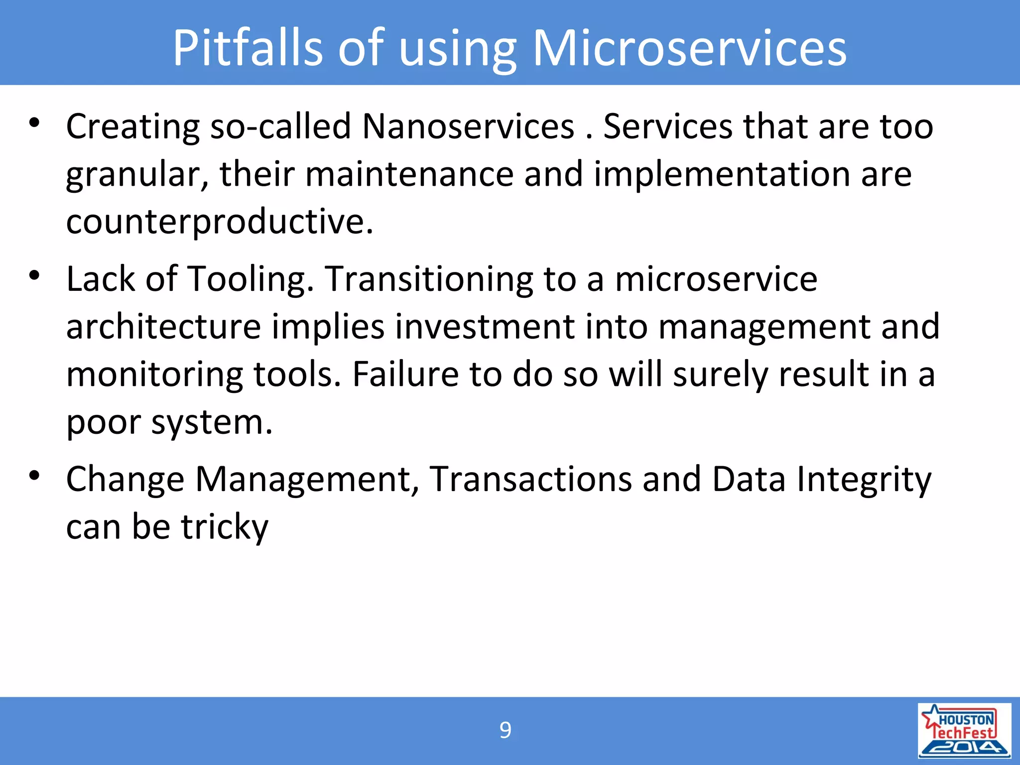 9
Pitfalls of using Microservices
• Creating so-called Nanoservices . Services that are too
granular, their maintenance and implementation are
counterproductive.
• Lack of Tooling. Transitioning to a microservice
architecture implies investment into management and
monitoring tools. Failure to do so will surely result in a
poor system.
• Change Management, Transactions and Data Integrity
can be tricky
 