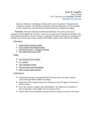 Justin R. Laughlin
(330)-312-0200
119 2nd
Street NE, New Philadelphia Oh,44663
laughlinjustin07@yahoo.com
Innovative information technologies technician with 3 years of experience. Through this time
working for companies with the highest standards of Operation management, Technical support
services, Product sales, and Advanced Network Infrastructure development and support.
Summary: Motivated, Educated, and Determined individual who excels at each task or
assignment given throughout the work place. Always use my experiences to expand my knowledge of the
task at hand and the field in which I’m working. A strong belief in proper operations time management to
complete task correctly and in a timely manner with the highest quality work to reflect on the company.
Education:
 Intelsat SatCom Security Academy
 Cisco Computer Networking Academy
 Kent State University – Computer Tech Prep
 Dover High School class of 2007
Skills:
 Cisco Network CCNA certified
 C++ certified
 Linux Red/Black certified
 SatCom Systems network installation
 iDirect systems support and sales
Experiences:
 Programmed, Sustained, and supported SatCom network systems for large company's
contracted through Mobil Satellite Technologies.
 Implemented IEEE management processes through out every tech support call and sale of
SatCom systems.
 Day to day summery of support calls and installations with a high level of evaluation of
process,procedures, and the highest level of customer service.
 Hand on field work for installation and repair of SatCom systems in and out of the country.
 