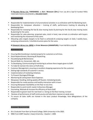3) RELIANCE RETAIL LTD. FARIDABAD, as ASST. MANAGER (OPS.) From July 08 to Sept’10 handled FMCG
FOOD NON FOOD & HOUSEWARE at RELIANCE MART.
RESPONSIBILITIES:
 Responsible for implementation of all promotional activities in co ordination with the Marketing team.
 Responsible for manpower allocation – training of staffs, performance tracking & educating &
developing them.
 Responsible for reviewing the fast & slow moving stocks & planning for the fast & slow moving stocks
& planning for the same.
 Responsible for sales planning- projected sales, stock in hand, new arrivals co ordination with buyers
and monitoring the movement of the same.
 Allocating sales targets (targets to be fixed vs achieved) & analyzing targets on daily / weekly basis,
analyzing achievements / shortfalls & action plans for the same.
4) SPENCER’S RETAIL LTD. (RPG) as STORE MANAGER (JANAKPURI). From Feb’06 to July-08
RESPONSIBILITIES:
 Ensuring Merchandising is stacked properly for customers at all times.
 Stock Replenishment, Receiving & Dispatching.
 Housekeeping & Maintenance.
 Record Walk-ins, Conversion, ABV, etc.
 To Developing, Communicating & monitoring to achieve there targets given to Staff.
 To make & maintain the store as Profit Area.
 Customer Management, ensuring an excellent shopping experience for the customer.
 Setting high standards of customer’s service.
 Implementation of marketing initiatives.
 To Prevent Shortages/Pilferage.
 Monitoring & Cutting down Store Expenses.
 Manpower Handling, Setting weekly off Roaster, Scheduling breaks.
 Responsible for create positive and healthy interaction with in team
 Ensuring Manpower Availability on the floor at any time.
 Responsible to send month roaster to Business Manager.
 Counseling, Motivate & Increase the efficiency of Store Staff.
 Responsible to groom team for next level i.e. Giving on the floor training to team
 Reviews of performance of staff continuously and help them improve on weak areas.
 To ensure all Sales staffs are trained in the basic product Knowledge, Rule &Regulations of the
company.
ACADEMIC QUALIFICATION:
• B.A. Graduate from Ram Lal Anand College, Delhi University in the 2003.
• MBA From GIMT Gwalior ( Jiwaji University – Gwalior )- 2006
 