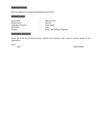 COMPUTER EXPOSURE:
One Year diploma in Computer Application from B.S.A.P.
PERSONAL DETAILS:
Date of Birth : 26th July 1979
Marital Status : Married
Languages Proficiency : Hindi, English
Nationality : Indian
Hobbies : Music, Net Surfing, Traveling
PROFESSIONAL ASPIRATION:
Would like to be, key interface between company and customers, with a view to maintain growth of the
organization.
Place :
Date : (ANIL KUMAR)
 