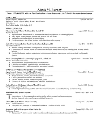 Alexis M. Burney
Phone: (937) 409-8353| Address: 5036 Gardendale Avenue, Dayton, OH 45417| Email: Burneyam@miamioh.edu
EDUCATION
Miami University, Oxford, OH Expected: May 2017
Bachelor of Arts in Political Science & Black World Studies
GPA: 3.6/4.0
Dean’s List: Spring 2014, Spring 2015
WORK EXPERIENCE
Miami University Office of Residence Life, Oxford, OH August 2015 – Present
Resident Assistant
 Implement rules and regulations to ensure smooth and orderly operation of dormitory programs.
 Make regular rounds to ensure residents and areas are safe and secure.
 Mediate interpersonal problems between residents.
 Provide emergency first aid and summon medical assistance when necessary.
United Way Children Defense Fund: Freedom Schools, Dayton, OH May 2015 – July 2015
Servant Leader Intern
 Prepared learning modules for tutoring sessions according to students’ needs and goals.
 Collaborated with students, parents, or counselors to determine student needs, develop tutoring plans, or assess student
progress.
 Provided feedback to students using positive reinforcement techniques to encourage, motivate, or build confidence in
students.
Miami University Office of Community Engagement, Oxford, OH September 2014– December 2014
America Reads and Counts Tutor
 Assessed students’ progress throughout tutoring sessions.
 Communicated students’ progress during tutoring sessions.
 Promoted productivity and learning within tutoring environment.
CAMPUS ACTIVITIES AND COMMUNITY SERVICE
Sigma Lambda Gamma Sorority, Miami University October 2015 – Present
Vice President of Recruitment, Vice President of Marketing
 Design brochures, websites, and advertisement for social events.
 Conduct presentations to recruit non-members.
 Plan and organize informal sorority recruitment events.
 Utilize social media to raise awareness of upcoming sorority events.
National Society of Collegiate Scholars, Miami University October 2014 – Present
Vice President of Pace Program
 Construct plans influencing students in lower socio-economic areas to consider attending Miami University.
Service Learning, Miami University February 2016 – April 2016
Volunteer
 Mentored over 40 elementary students within an after-school program in urban communities.
 Assisted students in after-school program with their homework.
Office of Diversity Affairs, Miami University January 2016 – May 2016
Search Committee Member
 Participated in a job search for the new Director for the Office of Diversity Affairs.
Associated Student Government, Miami University January 2015 – May 2015
On Campus Senator
 Represented 6th
district sorority student population and raised awareness of student concerns to ASG.
 