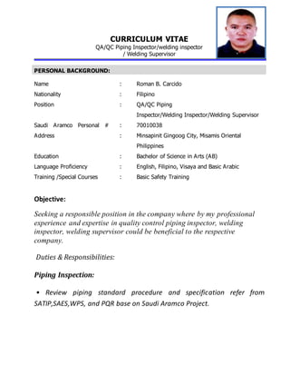 CURRICULUM VITAE
QA/QC Piping Inspector/welding inspector
/ Welding Supervisor
PERSONAL BACKGROUND:
Name : Roman B. Carcido
Nationality : Filipino
Position : QA/QC Piping
Inspector/Welding Inspector/Welding Supervisor
Saudi Aramco Personal # : 70010038
Address : Minsapinit Gingoog City, Misamis Oriental
Philippines
Education : Bachelor of Science in Arts (AB)
Language Proficiency : English, Filipino, Visaya and Basic Arabic
Training /Special Courses : Basic Safety Training
Objective:
Seeking a responsible position in the company where by my professional
experience and expertise in quality control piping inspector, welding
inspector, welding supervisor could be beneficial to the respective
company.
Duties & Responsibilities:
Piping Inspection:
• Review piping standard procedure and specification refer from
SATIP,SAES,WPS, and PQR base on Saudi Aramco Project.
 