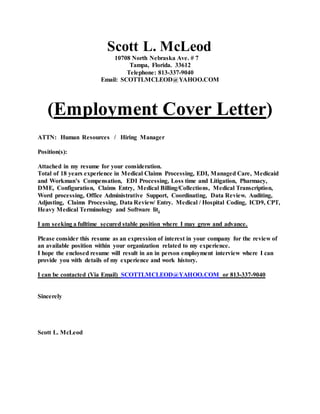 Scott L. McLeod
10708 North Nebraska Ave. # 7
Tampa, Florida. 33612
Telephone: 813-337-9040
Email: SCOTTLMCLEOD@YAHOO.COM
(Employment Cover Letter)
ATTN: Human Resources / Hiring Manager
Position(s):
Attached in my resume for your consideration.
Total of 18 years experience in Medical Claims Processing, EDI, Managed Care, Medicaid
and Workman’s Compensation, EDI Processing, Loss time and Litigation, Pharmacy,
DME, Configuration, Claims Entry, Medical Billing/Collections, Medical Transcription,
Word processing, Office Administrative Support, Coordinating, Data Review. Auditing,
Adjusting, Claims Processing, Data Review/ Entry. Medical / Hospital Coding, ICD9, CPT,
Heavy Medical Terminology and Software lit.
I am seeking a fulltime secured stable position where I may grow and advance.
Please consider this resume as an expression of interest in your company for the review of
an available position within your organization related to my experience.
I hope the enclosed resume will result in an in person employment interview where I can
provide you with details of my experience and work history.
I can be contacted (Via Email) SCOTTLMCLEOD@YAHOO.COM or 813-337-9040
Sincerely
Scott L. McLeod
 